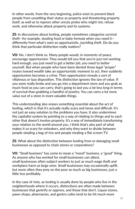 In other words, from the very beginning, police exist to prevent black people from unsettling their status as property and threatening property itself, a5 well as to repress other unruly proles who might riot, refuse work, and otherwise attack property and its systems.  25:In discussions about looting, people sometimes categorize survival theft—for example, stealing food or baby formula when you need it— differently from what’s seen as opportunistic, joyriding theft. Do do you think that particular distinction really matters?  VO: No. I don’t think so. Many people would, in moments of peace, encourage opportunism: They would tell you that you’re just not working hard enough, you just need to get a better job, you need to better yourself. But when people who have been denied those legal “proper” routes toward wealth take an opportunistic moment to act, then suddenly ‘opportunism becomes a crime. Then opportunism reveals a sort of villainous or lazy disposition. This distinction ignores the law of value. If you were really broke and you go into a department store and you grab as much food as you can carry, that’s going to last you a lot less long in terms of survival than grabbing a handful of jewelry. You can carry a lot more value out of a store in more valuable things.  “This understanding also erases something essential about the act of looting, which s that its actually really scary and tense and difficult. Its not just an easy solution to the problems you have. It also undermines the capitalist system by pointing to a way of relating to things and to each other that doesn’t involve property. Its a way of immediately transforming your relation to the world around you. I think that’s also part of what makes it 50 scary for onlookers, and why they want to divide between people stealing a bag of rice and people stealing a flat screen TV.  Z5: What about the distinction between looting from or damaging small businesses as opposed to chain stores or corporations?  VO: “Small business” has come to mean a “moral” business, a “good” thing. As anyone who has worked for small businesses can attest,  small businesses often subject workers to just as much wage theft and workplace harm as large ones. Small businesses may occasionally uplift, but more often they prey on the poor as much as big businesses, just a little less profitably.  In the case of riots, as looting is usually done by people who live in the neighborhoods where it occurs, distinctions are often made between businesses that gentrify or oppress, and those that don’t. Liquor stores, pawn shops, pharmacies, and gentro-cafes tend to be hit much more 